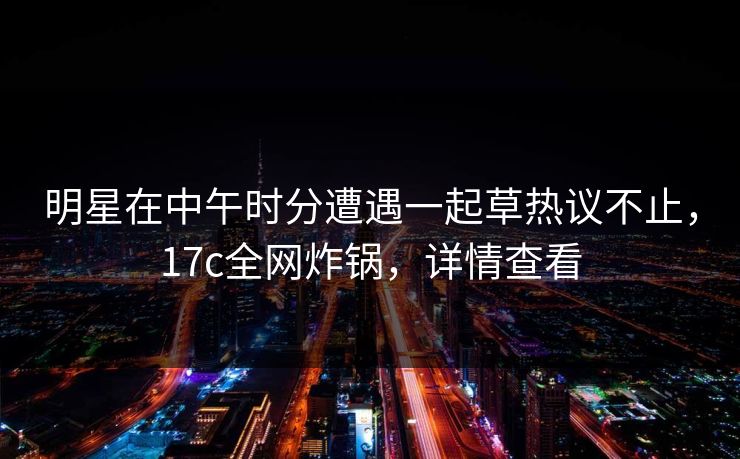 明星在中午时分遭遇一起草热议不止，17c全网炸锅，详情查看
