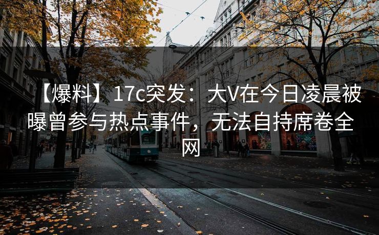 【爆料】17c突发：大V在今日凌晨被曝曾参与热点事件，无法自持席卷全网