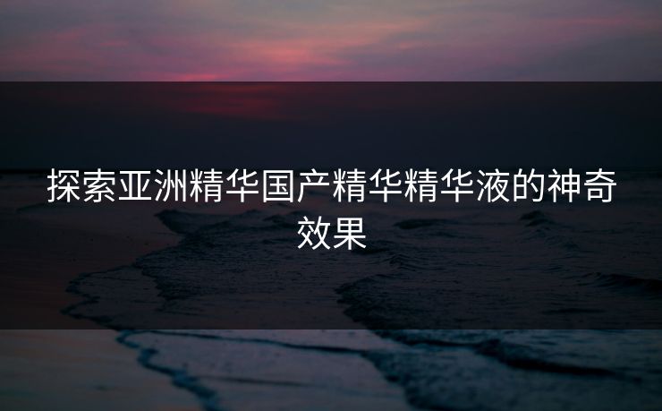 探索亚洲精华国产精华精华液的神奇效果