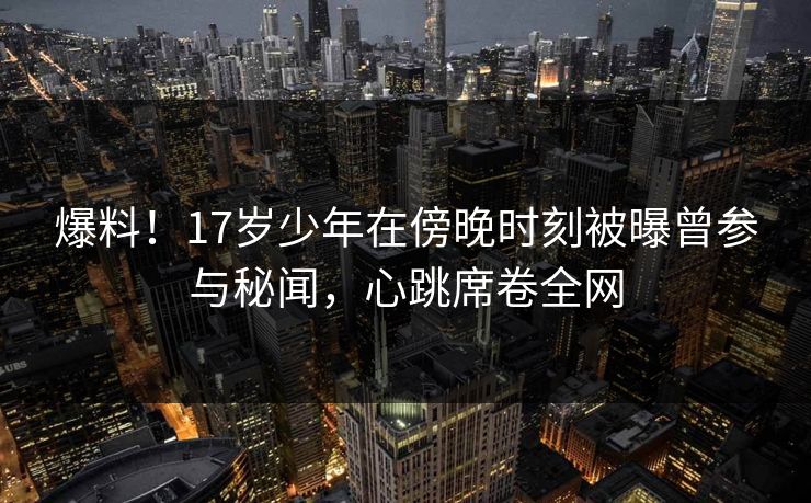爆料!17岁少年在傍晚时刻被曝曾参与秘闻,心跳席卷全网 爆料!17岁少年在傍晚时刻被曝曾参与秘闻,心跳席卷全网