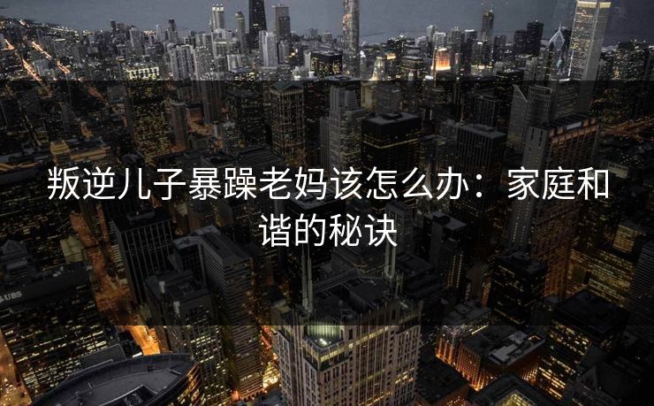 叛逆儿子暴躁老妈该怎么办：家庭和谐的秘诀