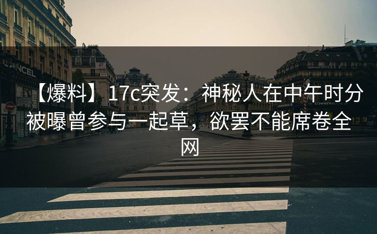 【爆料】17c突发：神秘人在中午时分被曝曾参与一起草，欲罢不能席卷全网
