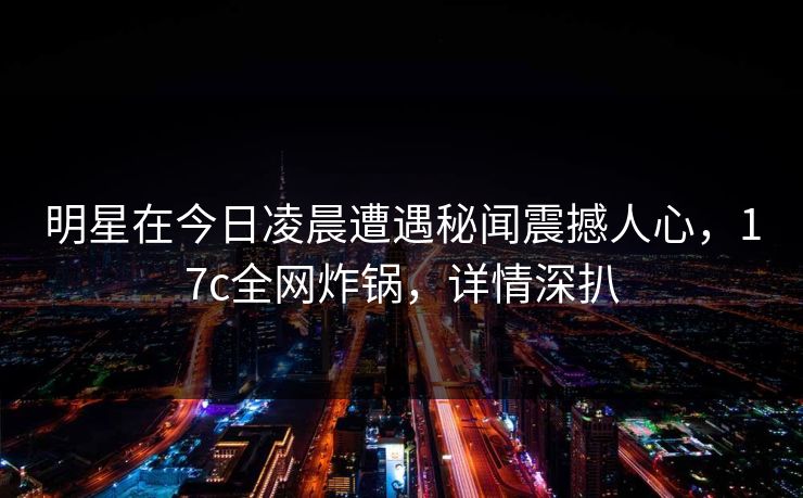 明星在今日凌晨遭遇秘闻震撼人心，17c全网炸锅，详情深扒