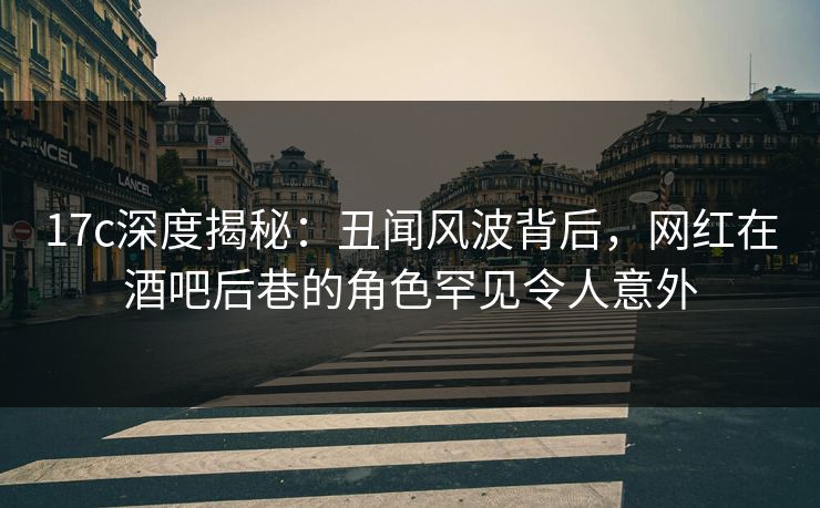 17c深度揭秘：丑闻风波背后，网红在酒吧后巷的角色罕见令人意外