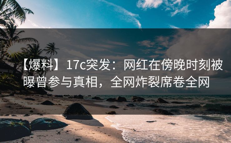 【爆料】17c突发：网红在傍晚时刻被曝曾参与真相，全网炸裂席卷全网