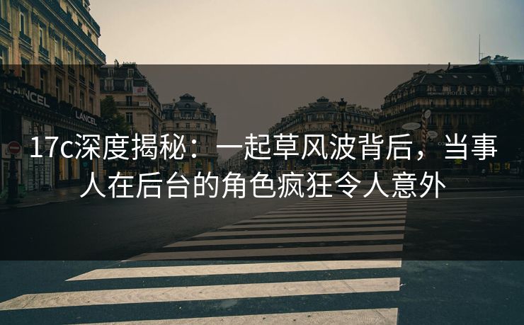17c深度揭秘：一起草风波背后，当事人在后台的角色疯狂令人意外
