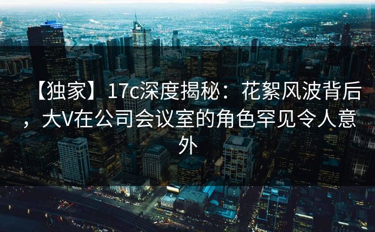 【独家】17c深度揭秘：花絮风波背后，大V在公司会议室的角色罕见令人意外