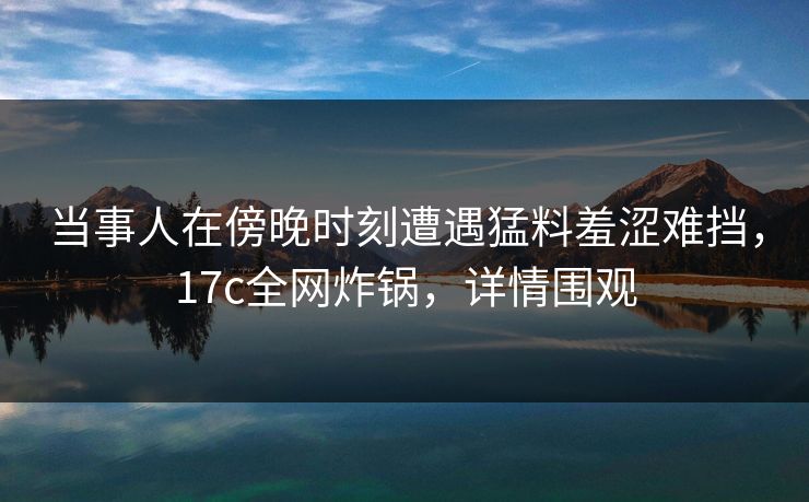 当事人在傍晚时刻遭遇猛料羞涩难挡，17c全网炸锅，详情围观