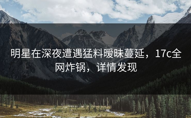 明星在深夜遭遇猛料暧昧蔓延，17c全网炸锅，详情发现