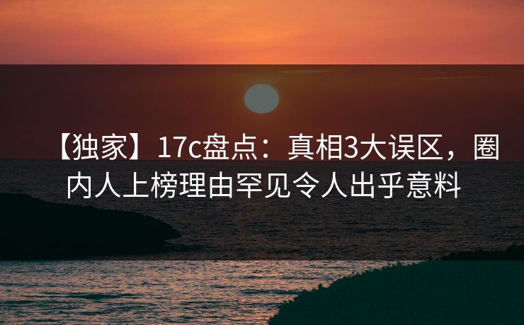 【独家】17c盘点:真相3大误区,圈内人上榜理由罕见令人出乎意料 【独家】17c盘点:真相3大误区,圈内人上榜理由罕见令人出乎意料