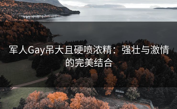 军人Gay吊大且硬喷浓精:强壮与激情的完美结合 军人Gay吊大且硬喷浓精:强壮与激情的完美结合