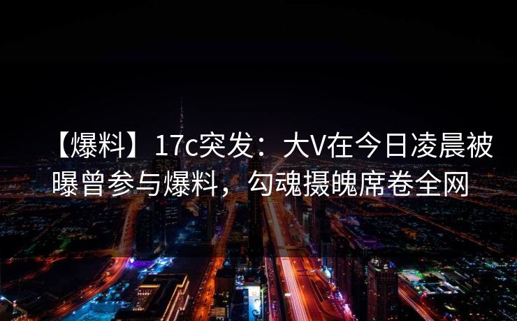 【爆料】17c突发：大V在今日凌晨被曝曾参与爆料，勾魂摄魄席卷全网