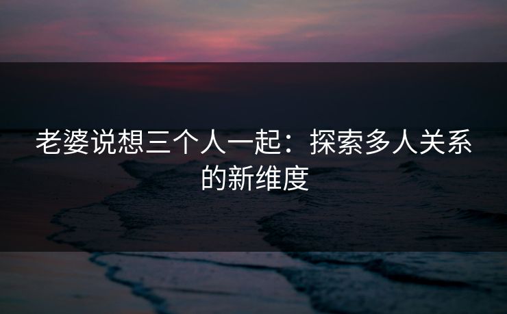 老婆说想三个人一起：探索多人关系的新维度