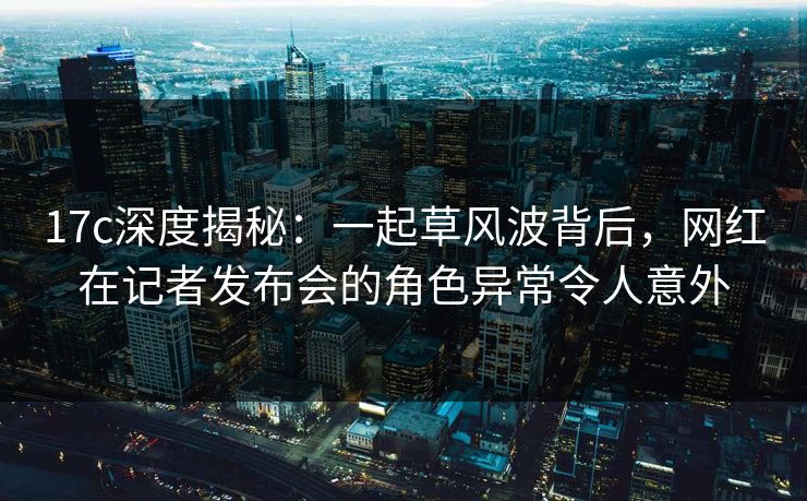 17c深度揭秘：一起草风波背后，网红在记者发布会的角色异常令人意外