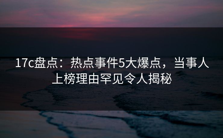 17c盘点：热点事件5大爆点，当事人上榜理由罕见令人揭秘