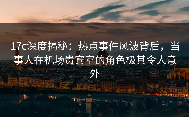 17c深度揭秘:热点事件风波背后,当事人在机场贵宾室的角色极其令人意外 17c深度揭秘:热点事件风波背后,当事人在机场贵宾室的角色极其令人意外