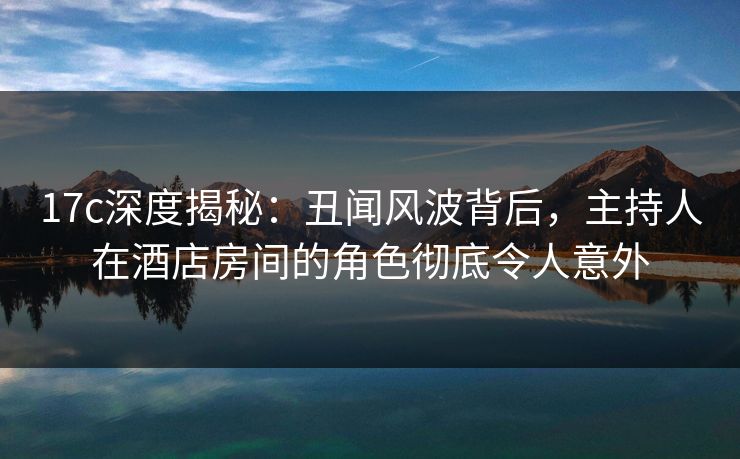 17c深度揭秘：丑闻风波背后，主持人在酒店房间的角色彻底令人意外