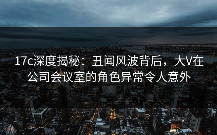 17c深度揭秘：丑闻风波背后，大V在公司会议室的角色异常令人意外
