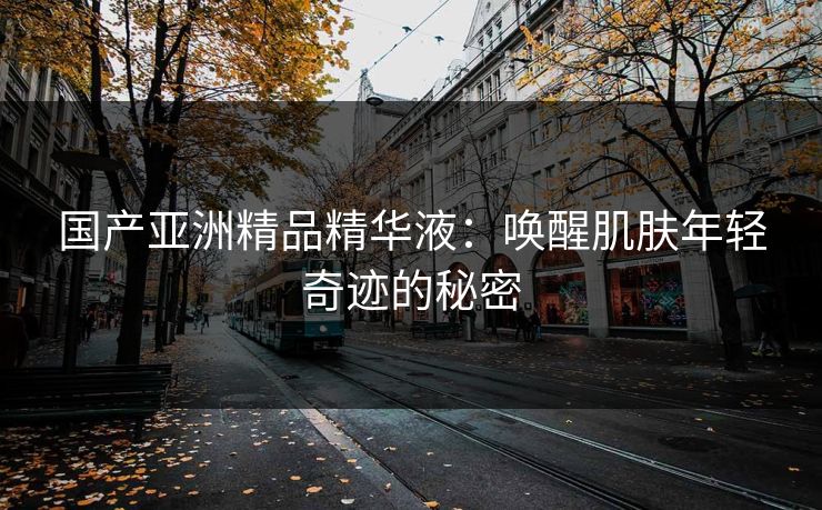 国产亚洲精品精华液：唤醒肌肤年轻奇迹的秘密