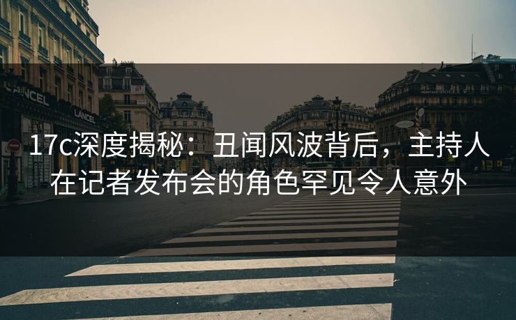 17c深度揭秘：丑闻风波背后，主持人在记者发布会的角色罕见令人意外