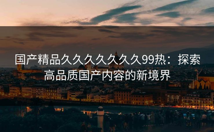 国产精品久久久久久久久99热：探索高品质国产内容的新境界