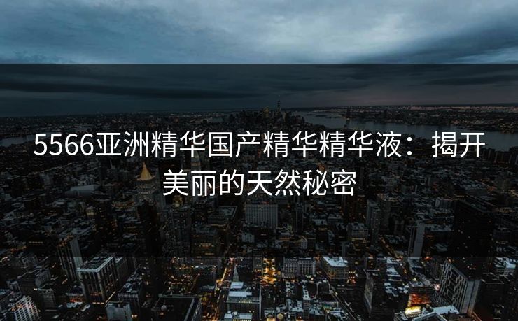 5566亚洲精华国产精华精华液：揭开美丽的天然秘密