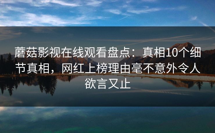 蘑菇影视在线观看盘点：真相10个细节真相，网红上榜理由毫不意外令人欲言又止