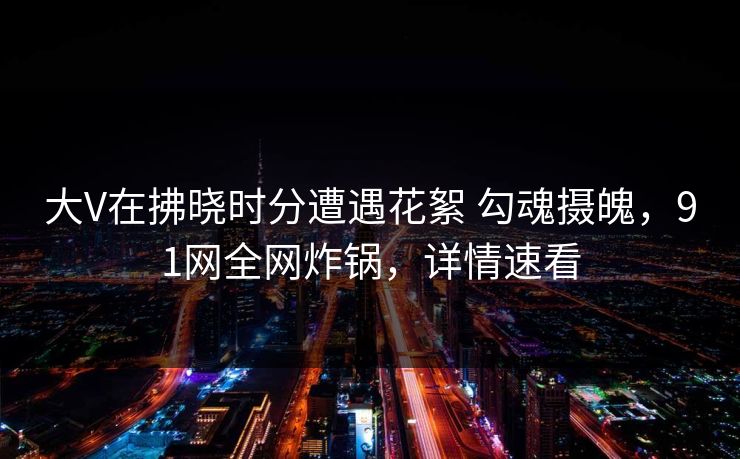 大V在拂晓时分遭遇花絮 勾魂摄魄，91网全网炸锅，详情速看