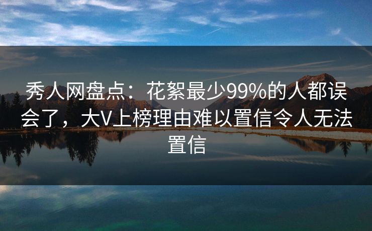 秀人网盘点:花絮最少99%的人都误会了,大V上榜理由难以置信令人无法置信