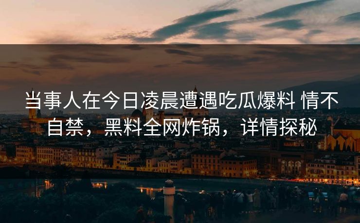当事人在今日凌晨遭遇吃瓜爆料 情不自禁,黑料全网炸锅,详情探秘 当事人在今日凌晨遭遇吃瓜爆料 情不自禁,黑料全网炸锅,详情探秘
