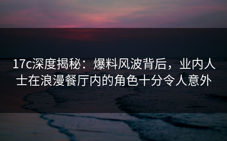 17c深度揭秘:爆料风波背后,业内人士在浪漫餐厅内的角色十分令人意外 17c深度揭秘:爆料风波背后,业内人士在浪漫餐厅内的角色十分令人意外