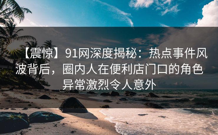 【震惊】91网深度揭秘：热点事件风波背后，圈内人在便利店门口的角色异常激烈令人意外