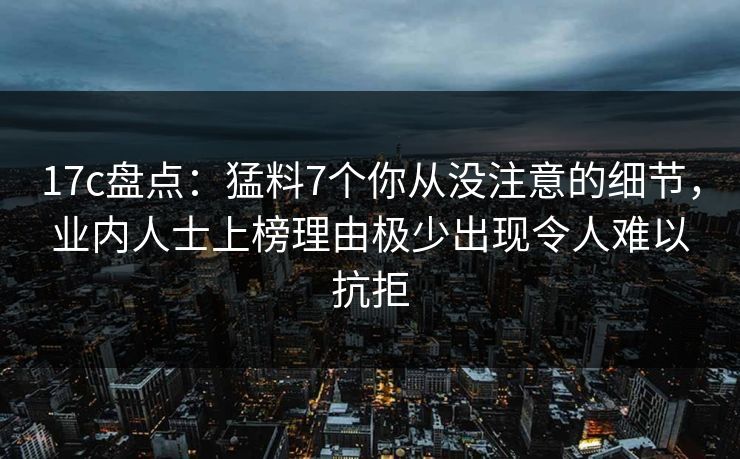17c盘点:猛料7个你从没注意的细节,业内人士上榜理由极少出现令人难以抗拒