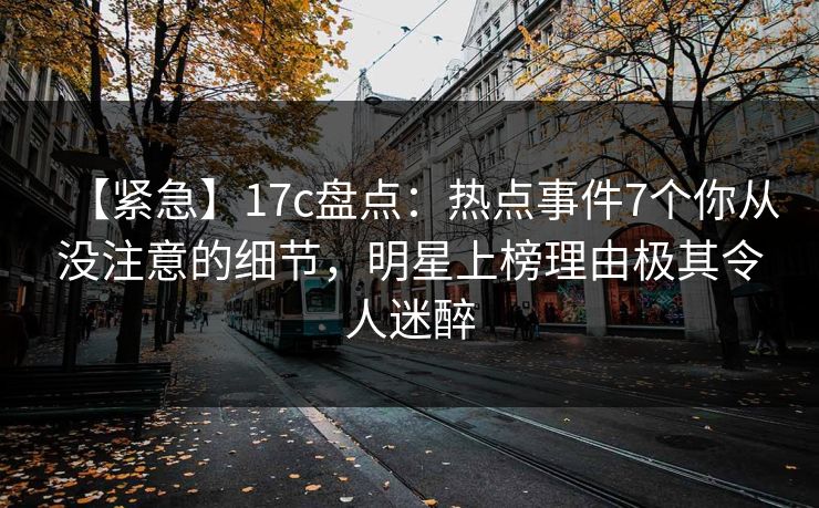 【紧急】17c盘点：热点事件7个你从没注意的细节，明星上榜理由极其令人迷醉