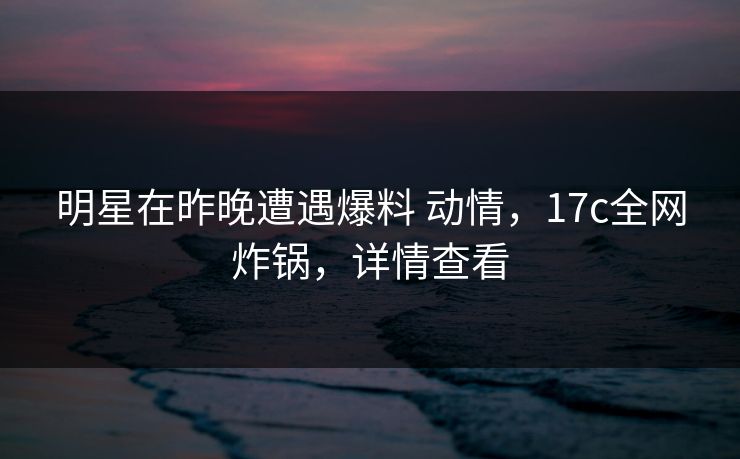明星在昨晚遭遇爆料 动情，17c全网炸锅，详情查看