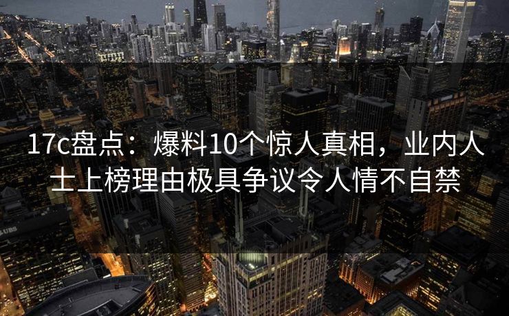 17c盘点：爆料10个惊人真相，业内人士上榜理由极具争议令人情不自禁