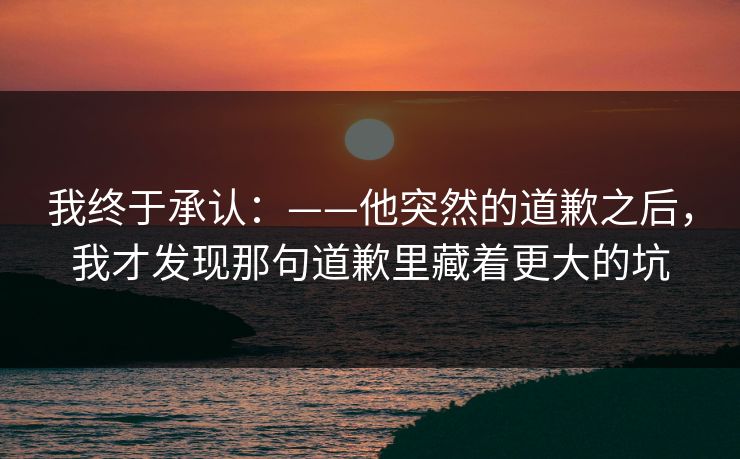 我终于承认：——他突然的道歉之后，我才发现那句道歉里藏着更大的坑