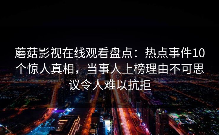 蘑菇影视在线观看盘点：热点事件10个惊人真相，当事人上榜理由不可思议令人难以抗拒