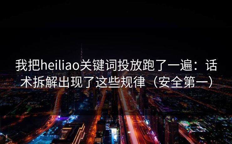 我把heiliao关键词投放跑了一遍：话术拆解出现了这些规律（安全第一）