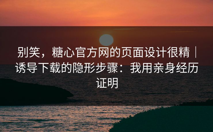 别笑，糖心官方网的页面设计很精｜诱导下载的隐形步骤：我用亲身经历证明
