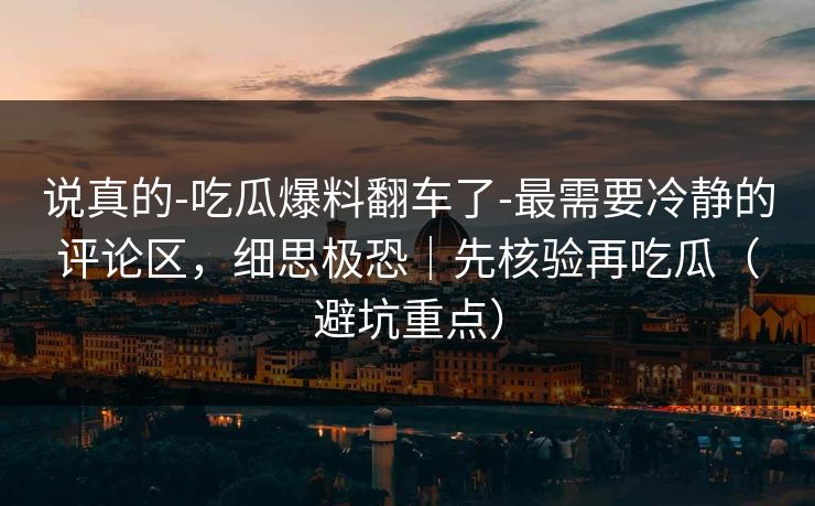 说真的-吃瓜爆料翻车了-最需要冷静的评论区，细思极恐｜先核验再吃瓜（避坑重点）