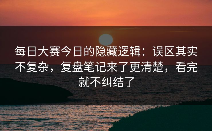 每日大赛今日的隐藏逻辑：误区其实不复杂，复盘笔记来了更清楚，看完就不纠结了