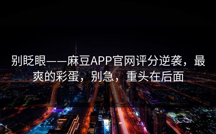 别眨眼——麻豆APP官网评分逆袭，最爽的彩蛋，别急，重头在后面