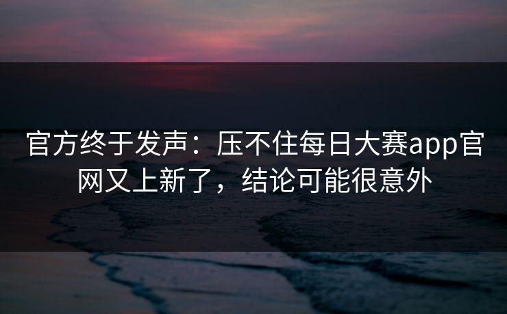 官方终于发声：压不住每日大赛app官网又上新了，结论可能很意外