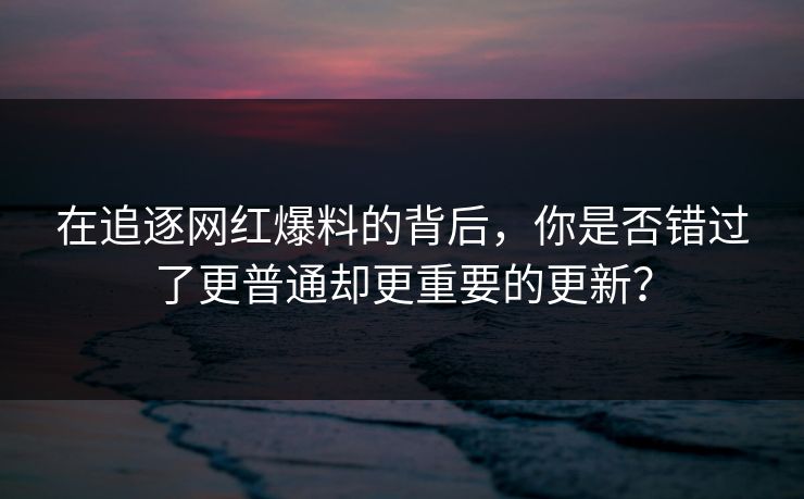 在追逐网红爆料的背后，你是否错过了更普通却更重要的更新？