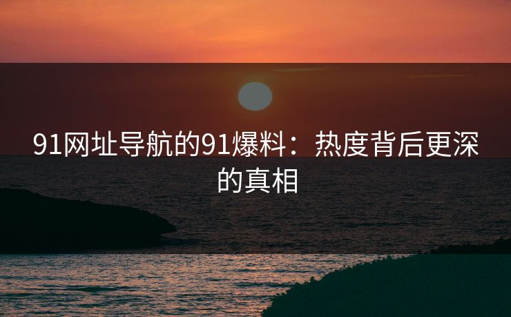 91网址导航的91爆料：热度背后更深的真相