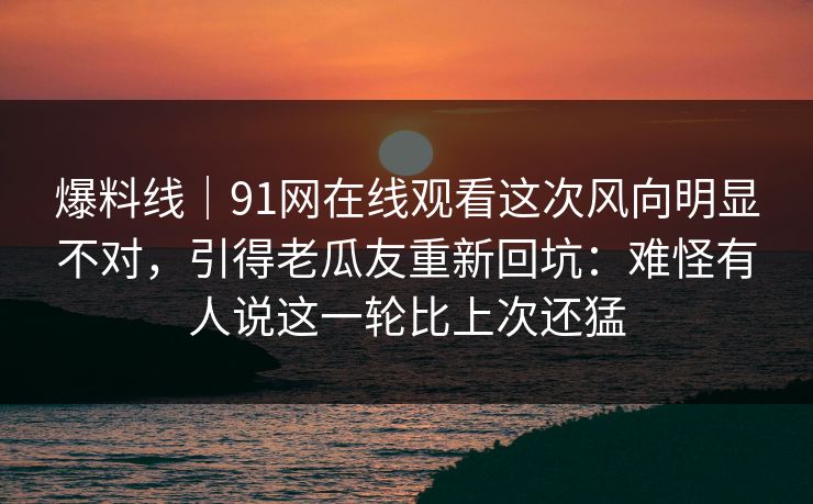 爆料线｜91网在线观看这次风向明显不对，引得老瓜友重新回坑：难怪有人说这一轮比上次还猛