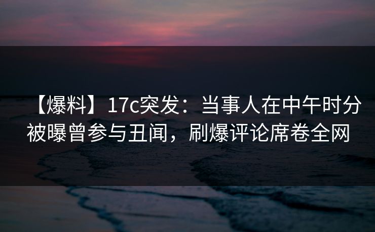 【爆料】17c突发：当事人在中午时分被曝曾参与丑闻，刷爆评论席卷全网