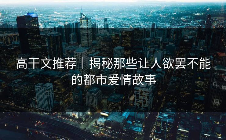 高干文推荐｜揭秘那些让人欲罢不能的都市爱情故事