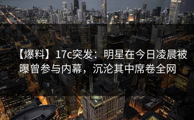 【爆料】17c突发：明星在今日凌晨被曝曾参与内幕，沉沦其中席卷全网